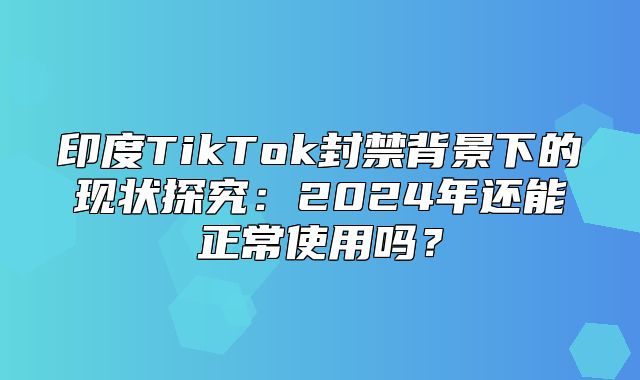 印度TikTok封禁背景下的现状探究：2025年还能正常使用吗？