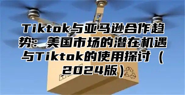 Tiktok与亚马逊合作趋势：美国市场的潜在机遇与Tiktok的使用探讨2025版