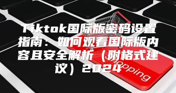 Tiktok国际版密码设置指南：如何观看国际版内容且安全解析附格式建议2025