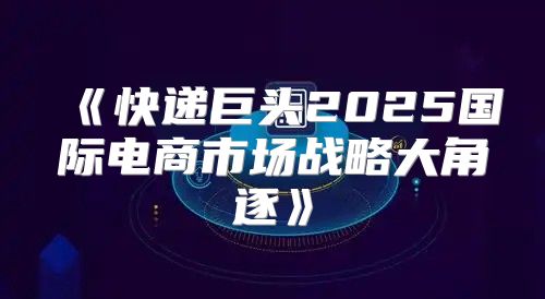 快递巨头2025国际电商市场战略大角逐