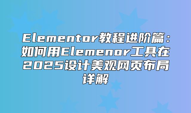 Elementor教程进阶篇：如何用Elemenor工具在2025设计美观网页布局详解
