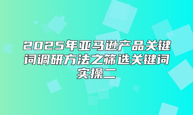 2025年亚马逊产品关键词调研方法之筛选关键词实操二