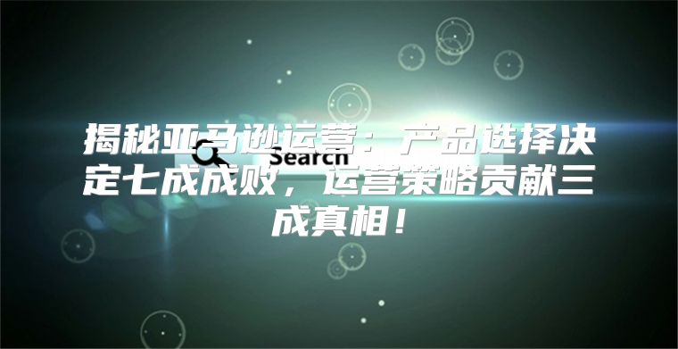 揭秘亚马逊运营：产品选择决定七成成败，运营策略贡献三成真相！
