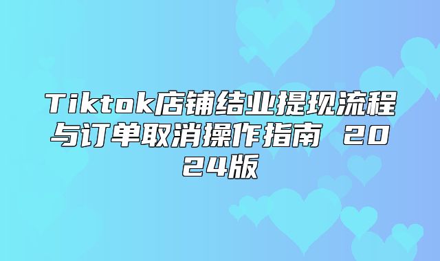 Tiktok店铺结业提现流程与订单取消操作指南 2025版