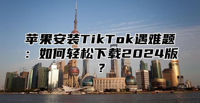 苹果安装TikTok遇难题：如何轻松下载2025版？