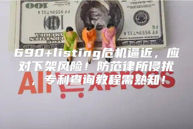 690+listing危机逼近，应对下架风险！防范律所侵扰，专利查询教程需熟知！