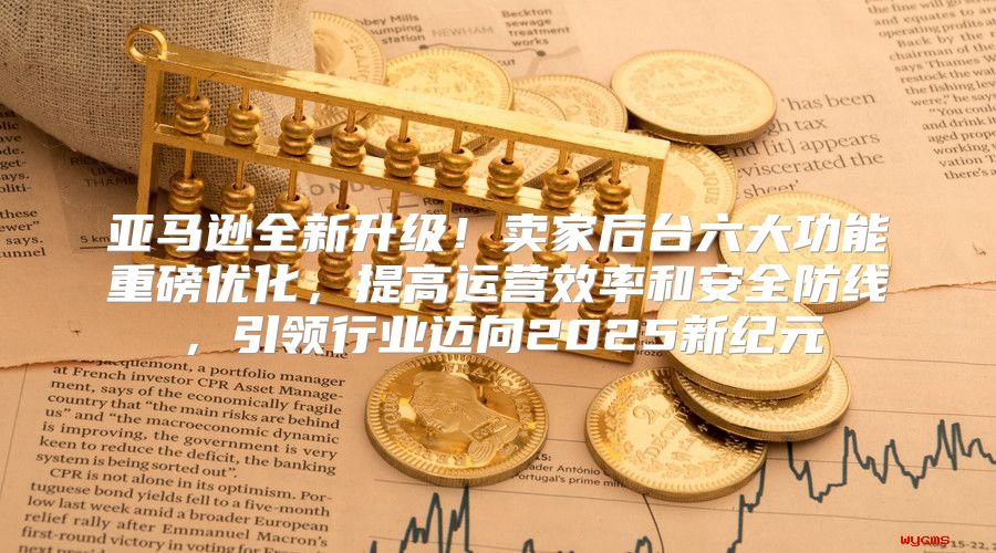 亚马逊全新升级！卖家后台六大功能重磅优化，提高运营效率和安全防线，引领行业迈向2025新纪元