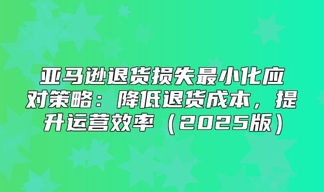 亚马逊退货损失最小化应对策略：降低退货成本，提升运营效率2025版