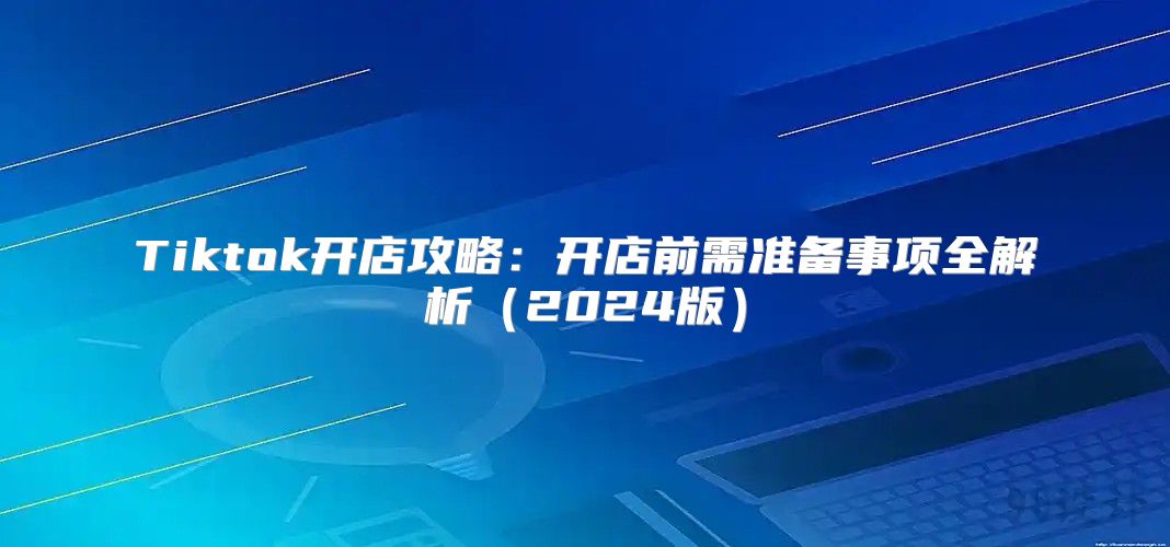 Tiktok开店攻略：开店前需准备事项全解析2025版