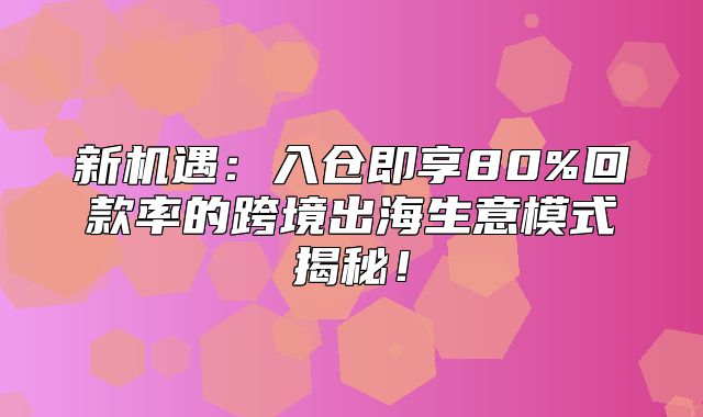 新机遇：入仓即享80%回款率的跨境出海生意模式揭秘！