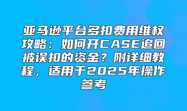 亚马逊平台多扣费用维权攻略：如何开CASE追回被误扣的资金？附详细教程，适用于2025年操作参考