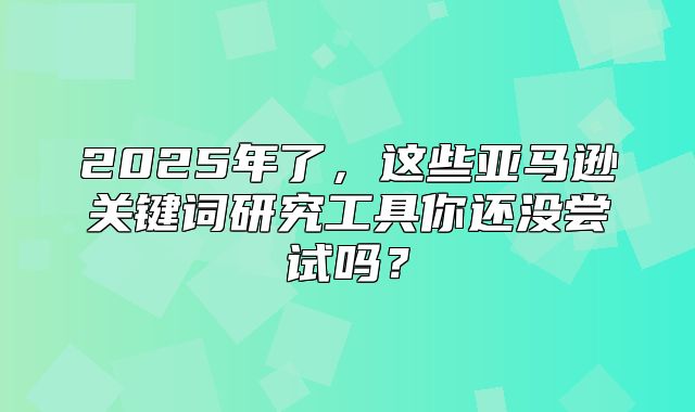 2025年了，这些亚马逊关键词研究工具你还没尝试吗？