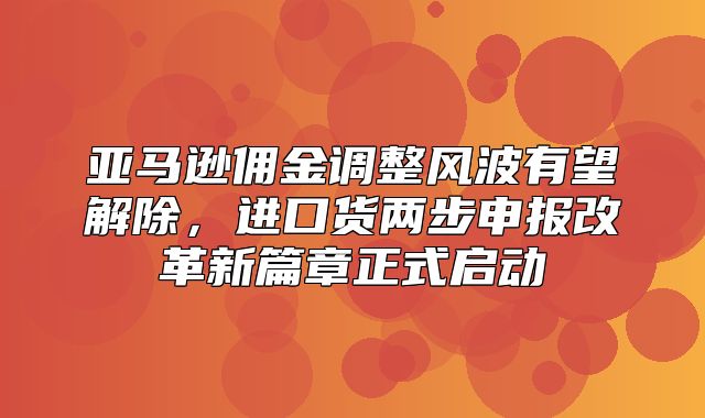 亚马逊佣金调整风波有望解除，进口货两步申报改革新篇章正式启动