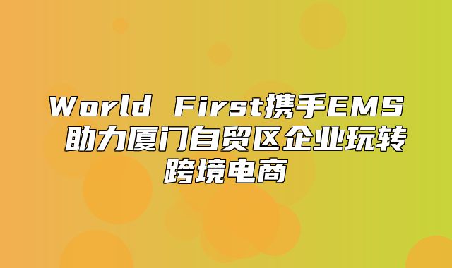 World First携手EMS 助力厦门自贸区企业玩转跨境电商
