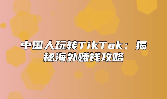 中国人玩转TikTok：揭秘海外赚钱攻略