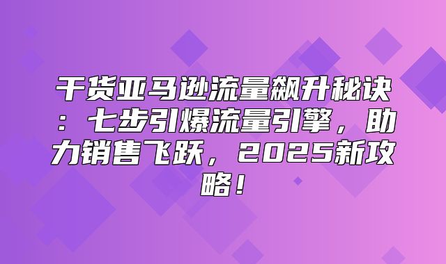 干货亚马逊流量飙升秘诀：七步引爆流量引擎，助力销售飞跃，2025新攻略！
