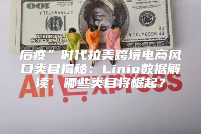 后疫”时代拉美跨境电商风口类目揭秘：Linio数据解读，哪些类目将崛起？