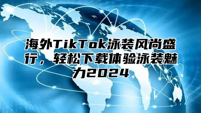 海外TikTok泳装风尚盛行，轻松下载体验泳装魅力2025