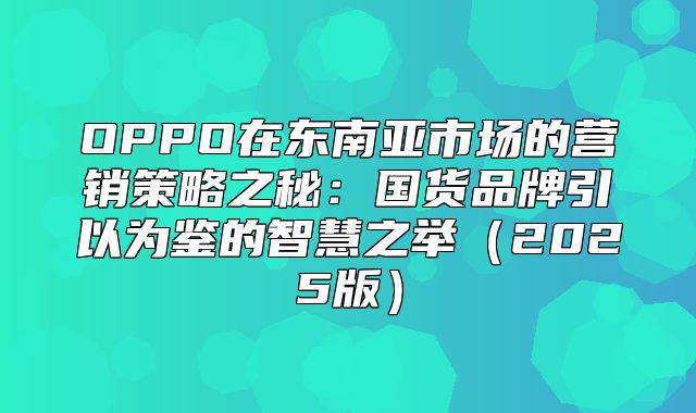 OPPO在东南亚市场的营销策略之秘：国货品牌引以为鉴的智慧之举2025版