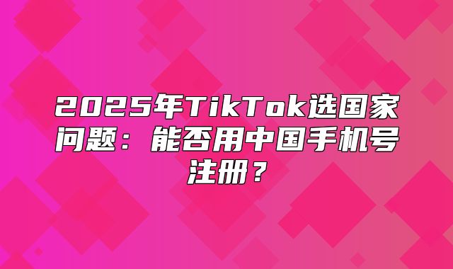2025年TikTok选国家问题：能否用中国手机号注册？