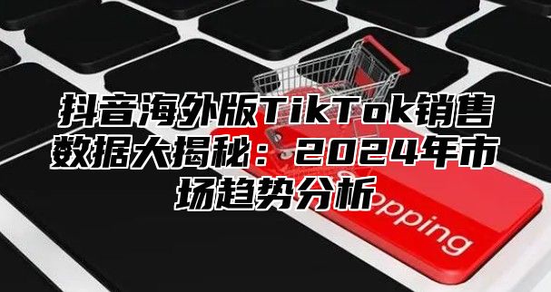 抖音海外版TikTok销售数据大揭秘：2025年市场趋势分析