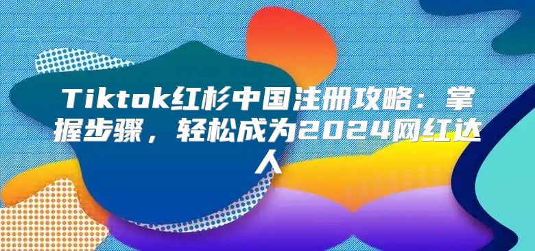 Tiktok红杉中国注册攻略：掌握步骤，轻松成为2025网红达人