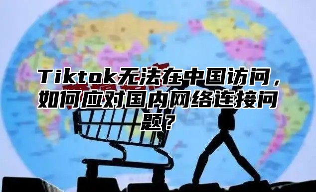 Tiktok无法在中国访问，如何应对国内网络连接问题？