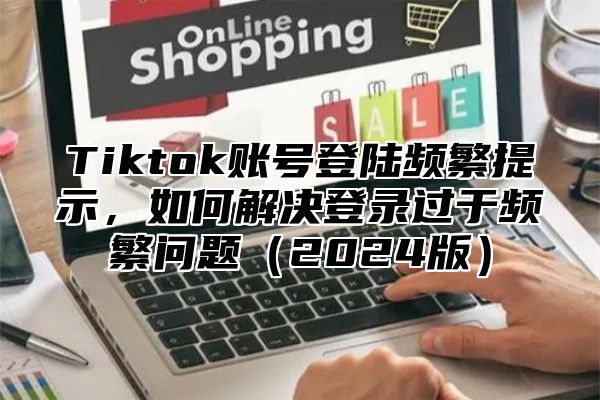 Tiktok账号登陆频繁提示，如何解决登录过于频繁问题2025版