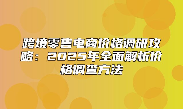 跨境零售电商价格调研攻略：2025年全面解析价格调查方法