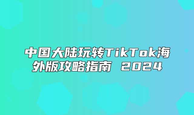 中国大陆玩转TikTok海外版攻略指南 2025