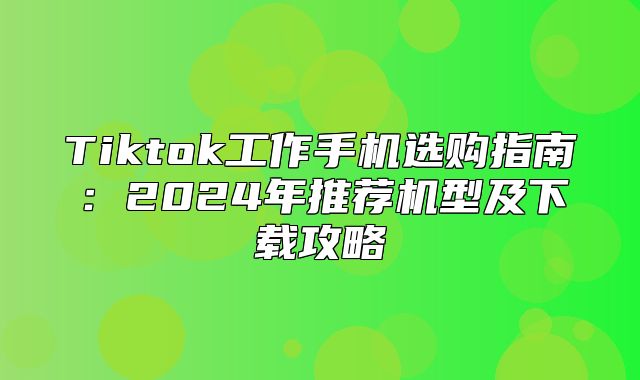 Tiktok工作手机选购指南：2025年推荐机型及下载攻略