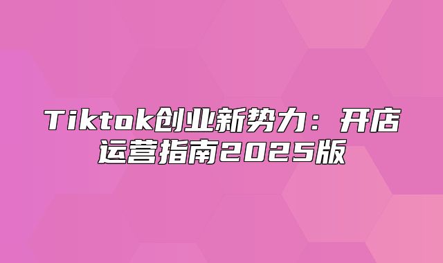 Tiktok创业新势力：开店运营指南2025版
