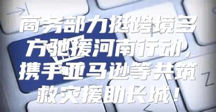 商务部力挺跨境多方驰援河南行动，携手亚马逊等共筑救灾援助长城！