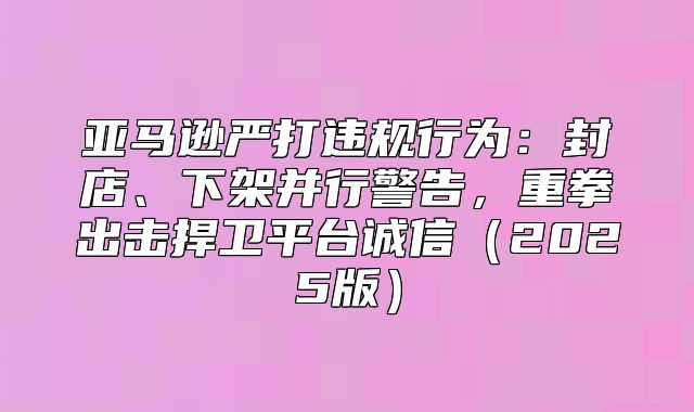 亚马逊严打违规行为：封店、下架并行警告，重拳出击捍卫平台诚信2025版