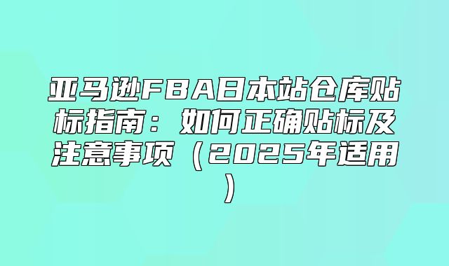 亚马逊FBA日本站仓库贴标指南：如何正确贴标及注意事项2025年适用