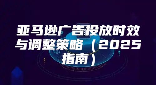 亚马逊广告投放时效与调整策略2025指南
