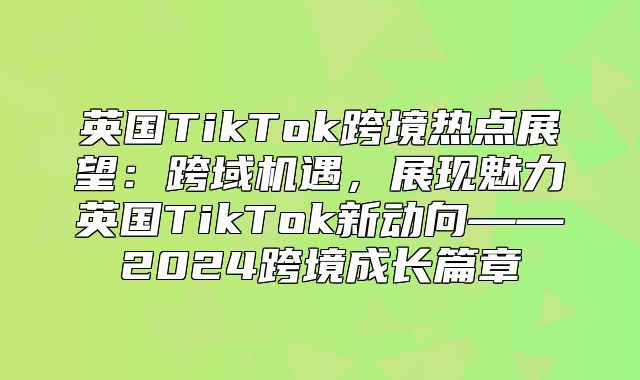 英国TikTok跨境热点展望：跨域机遇，展现魅力英国TikTok新动向——2025跨境成长篇章