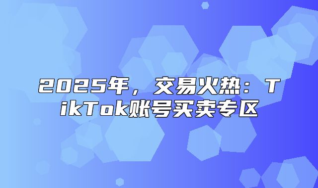 2025年，交易火热：TikTok账号买卖专区