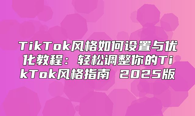 TikTok风格如何设置与优化教程：轻松调整你的TikTok风格指南 2025版