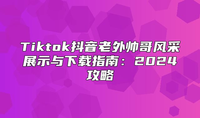 Tiktok抖音老外帅哥风采展示与下载指南：2025攻略