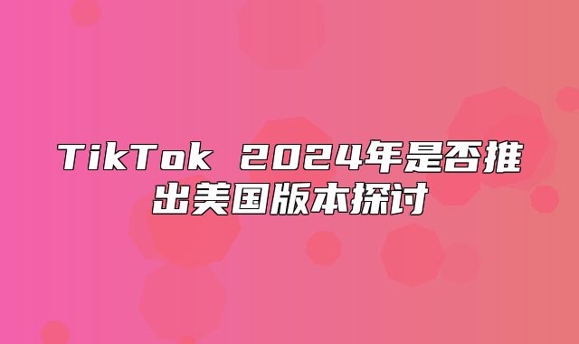 TikTok 2025年是否推出美国版本探讨