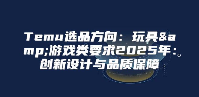 Temu选品方向：玩具&amp;游戏类要求2025年：创新设计与品质保障