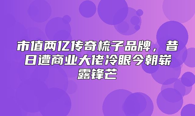 市值两亿传奇梳子品牌，昔日遭商业大佬冷眼今朝崭露锋芒