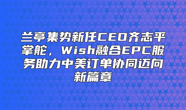 兰亭集势新任CEO齐志平掌舵，Wish融合EPC服务助力中美订单协同迈向新篇章