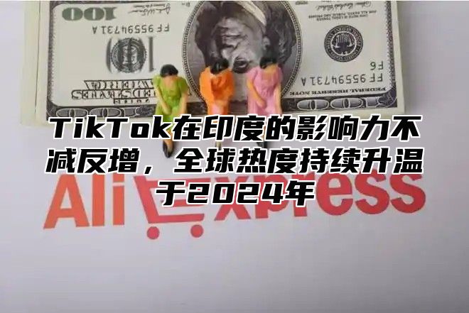 TikTok在印度的影响力不减反增，全球热度持续升温于2025年