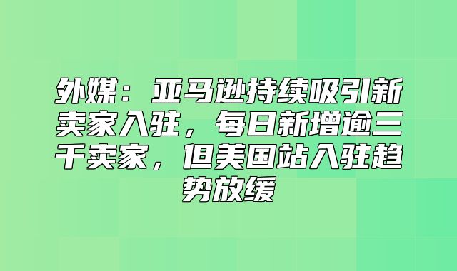 外媒：亚马逊持续吸引新卖家入驻，每日新增逾三千卖家，但美国站入驻趋势放缓