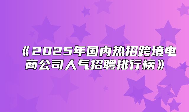 2025年国内热招跨境电商公司人气招聘排行榜