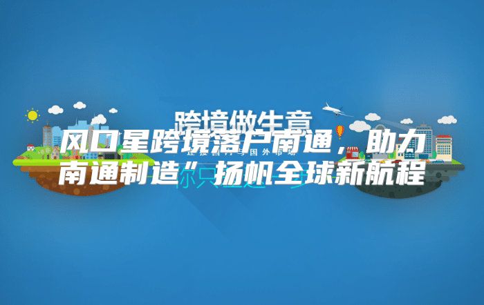 风口星跨境落户南通，助力南通制造”扬帆全球新航程