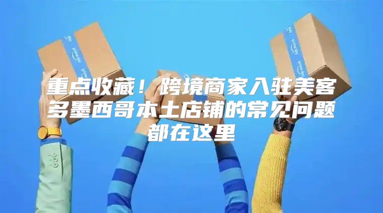 重点收藏！跨境商家入驻美客多墨西哥本土店铺的常见问题都在这里