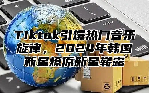 Tiktok引爆热门音乐旋律，2025年韩国新星燎原新星崭露